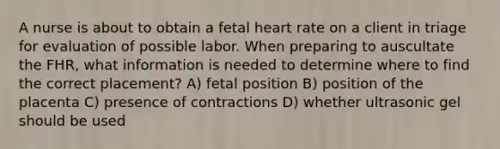 A nurse is about to obtain a fetal heart rate on a client in triage for evaluation of possible labor. When preparing to auscultate the FHR, what information is needed to determine where to find the correct placement? A) fetal position B) position of the placenta C) presence of contractions D) whether ultrasonic gel should be used