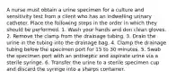 A nurse must obtain a urine specimen for a culture and sensitivity test from a client who has an indwelling urinary catheter. Place the following steps in the order in which they should be performed. 1. Wash your hands and don clean gloves. 2. Remove the clamp from the drainage tubing. 3. Drain the urine in the tubing into the drainage bag. 4. Clamp the drainage tubing below the specimen port for 15 to 30 minutes. 5. Swab the specimen port with an antiseptic and aspirate urine via a sterile syringe. 6. Transfer the urine to a sterile specimen cup and discard the syringe into a sharps container.