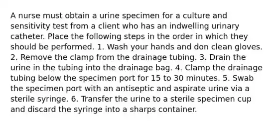 A nurse must obtain a urine specimen for a culture and sensitivity test from a client who has an indwelling urinary catheter. Place the following steps in the order in which they should be performed. 1. Wash your hands and don clean gloves. 2. Remove the clamp from the drainage tubing. 3. Drain the urine in the tubing into the drainage bag. 4. Clamp the drainage tubing below the specimen port for 15 to 30 minutes. 5. Swab the specimen port with an antiseptic and aspirate urine via a sterile syringe. 6. Transfer the urine to a sterile specimen cup and discard the syringe into a sharps container.