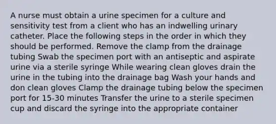 A nurse must obtain a urine specimen for a culture and sensitivity test from a client who has an indwelling urinary catheter. Place the following steps in the order in which they should be performed. Remove the clamp from the drainage tubing Swab the specimen port with an antiseptic and aspirate urine via a sterile syringe While wearing clean gloves drain the urine in the tubing into the drainage bag Wash your hands and don clean gloves Clamp the drainage tubing below the specimen port for 15-30 minutes Transfer the urine to a sterile specimen cup and discard the syringe into the appropriate container