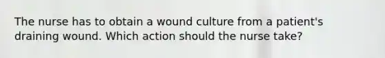 The nurse has to obtain a wound culture from a patient's draining wound. Which action should the nurse take?