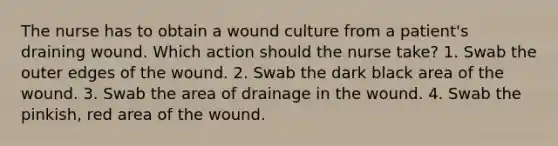 The nurse has to obtain a wound culture from a patient's draining wound. Which action should the nurse take? 1. Swab the outer edges of the wound. 2. Swab the dark black area of the wound. 3. Swab the area of drainage in the wound. 4. Swab the pinkish, red area of the wound.