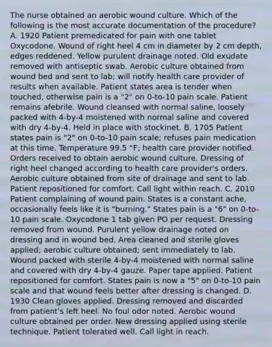 The nurse obtained an aerobic wound culture. Which of the following is the most accurate documentation of the procedure? A. 1920 Patient premedicated for pain with one tablet Oxycodone. Wound of right heel 4 cm in diameter by 2 cm depth, edges reddened. Yellow purulent drainage noted. Old exudate removed with antiseptic swab. Aerobic culture obtained from wound bed and sent to lab; will notify health care provider of results when available. Patient states area is tender when touched, otherwise pain is a "2" on 0-to-10 pain scale. Patient remains afebrile. Wound cleansed with normal saline, loosely packed with 4-by-4 moistened with normal saline and covered with dry 4-by-4. Held in place with stockinet. B. 1705 Patient states pain is "2" on 0-to-10 pain scale; refuses pain medication at this time. Temperature 99.5 °F; health care provider notified. Orders received to obtain aerobic wound culture. Dressing of right heel changed according to health care provider's orders. Aerobic culture obtained from site of drainage and sent to lab. Patient repositioned for comfort. Call light within reach. C. 2010 Patient complaining of wound pain. States is a constant ache, occasionally feels like it is "burning." States pain is a "6" on 0-to-10 pain scale. Oxycodone 1 tab given PO per request. Dressing removed from wound. Purulent yellow drainage noted on dressing and in wound bed. Area cleaned and sterile gloves applied; aerobic culture obtained; sent immediately to lab. Wound packed with sterile 4-by-4 moistened with normal saline and covered with dry 4-by-4 gauze. Paper tape applied. Patient repositioned for comfort. States pain is now a "5" on 0-to-10 pain scale and that wound feels better after dressing is changed. D. 1930 Clean gloves applied. Dressing removed and discarded from patient's left heel. No foul odor noted. Aerobic wound culture obtained per order. New dressing applied using sterile technique. Patient tolerated well. Call light in reach.
