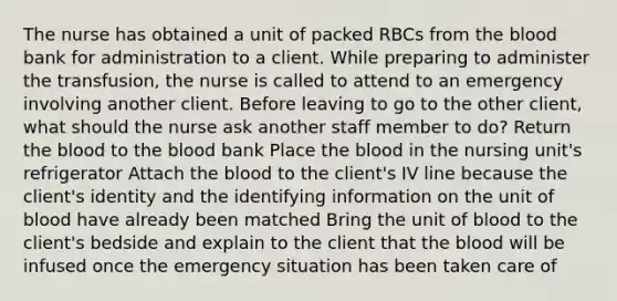 The nurse has obtained a unit of packed RBCs from the blood bank for administration to a client. While preparing to administer the transfusion, the nurse is called to attend to an emergency involving another client. Before leaving to go to the other client, what should the nurse ask another staff member to do? Return the blood to the blood bank Place the blood in the nursing unit's refrigerator Attach the blood to the client's IV line because the client's identity and the identifying information on the unit of blood have already been matched Bring the unit of blood to the client's bedside and explain to the client that the blood will be infused once the emergency situation has been taken care of