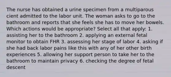 The nurse has obtained a urine specimen from a multiparous cient admitted to the labor unit. The woman asks to go to the bathroom and reports that she feels she has to move her bowels. Which actions would be appropriate? Select all that apply: 1. assisting her to the bathroom 2. applying an external fetal monitor to obtain FHR 3. assessing her stage of labor 4. asking if she had back labor pains like this with any of her other birth experiences 5. allowing her support person to take her to the bathroom to maintain privacy 6. checking the degree of fetal descent