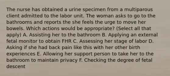 The nurse has obtained a urine specimen from a multiparous client admitted to the labor unit. The woman asks to go to the bathrooms and reports the she feels the urge to move her bowels. Which actions would be appropriate? (Select all that apply) A. Assisting her to the bathroom B. Applying an external fetal monitor to obtain FHR C. Assessing her stage of labor D. Asking if she had back pain like this with her other birth experiences E. Allowing her support person to take her to the bathroom to maintain privacy F. Checking the degree of fetal descent