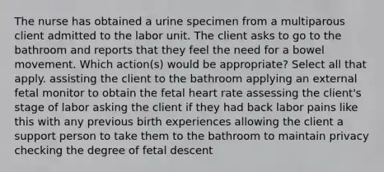 The nurse has obtained a urine specimen from a multiparous client admitted to the labor unit. The client asks to go to the bathroom and reports that they feel the need for a bowel movement. Which action(s) would be appropriate? Select all that apply. assisting the client to the bathroom applying an external fetal monitor to obtain the fetal heart rate assessing the client's stage of labor asking the client if they had back labor pains like this with any previous birth experiences allowing the client a support person to take them to the bathroom to maintain privacy checking the degree of fetal descent