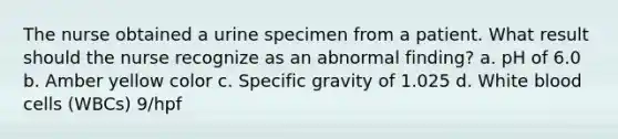 The nurse obtained a urine specimen from a patient. What result should the nurse recognize as an abnormal finding? a. pH of 6.0 b. Amber yellow color c. Specific gravity of 1.025 d. White blood cells (WBCs) 9/hpf