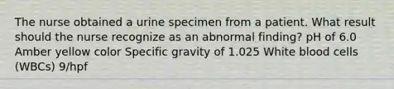 The nurse obtained a urine specimen from a patient. What result should the nurse recognize as an abnormal finding? pH of 6.0 Amber yellow color Specific gravity of 1.025 White blood cells (WBCs) 9/hpf