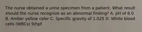The nurse obtained a urine specimen from a patient. What result should the nurse recognize as an abnormal finding? A. pH of 6.0 B. Amber yellow color C. Specific gravity of 1.025 D. White blood cells (WBCs) 9/hpf