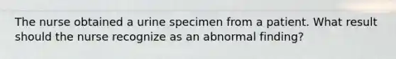 The nurse obtained a urine specimen from a patient. What result should the nurse recognize as an abnormal finding?