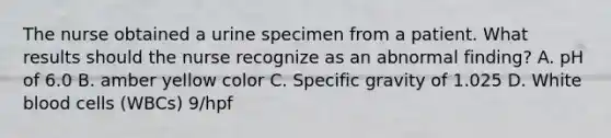 The nurse obtained a urine specimen from a patient. What results should the nurse recognize as an abnormal finding? A. pH of 6.0 B. amber yellow color C. Specific gravity of 1.025 D. White blood cells (WBCs) 9/hpf