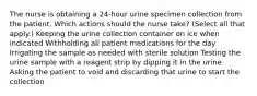 The nurse is obtaining a 24-hour urine specimen collection from the patient. Which actions should the nurse take? (Select all that apply.) Keeping the urine collection container on ice when indicated Withholding all patient medications for the day Irrigating the sample as needed with sterile solution Testing the urine sample with a reagent strip by dipping it in the urine Asking the patient to void and discarding that urine to start the collection