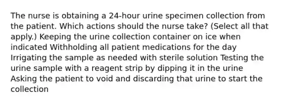 The nurse is obtaining a 24-hour urine specimen collection from the patient. Which actions should the nurse take? (Select all that apply.) Keeping the urine collection container on ice when indicated Withholding all patient medications for the day Irrigating the sample as needed with sterile solution Testing the urine sample with a reagent strip by dipping it in the urine Asking the patient to void and discarding that urine to start the collection