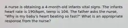 A nurse is obtaining a 4-month-old infants vital signs. The infants heart rate is 190/bpm, temp is 104. The father asks the nurse, "Why is my baby's heart beating so fast?" What is an appropriate response from the nurse?