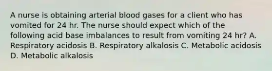 A nurse is obtaining arterial blood gases for a client who has vomited for 24 hr. The nurse should expect which of the following acid base imbalances to result from vomiting 24 hr? A. Respiratory acidosis B. Respiratory alkalosis C. Metabolic acidosis D. Metabolic alkalosis