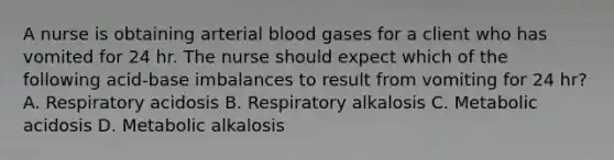 A nurse is obtaining arterial blood gases for a client who has vomited for 24 hr. The nurse should expect which of the following acid-base imbalances to result from vomiting for 24 hr? A. Respiratory acidosis B. Respiratory alkalosis C. Metabolic acidosis D. Metabolic alkalosis