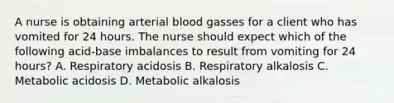 A nurse is obtaining arterial blood gasses for a client who has vomited for 24 hours. The nurse should expect which of the following acid-base imbalances to result from vomiting for 24 hours? A. Respiratory acidosis B. Respiratory alkalosis C. Metabolic acidosis D. Metabolic alkalosis