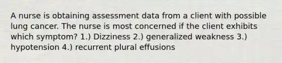 A nurse is obtaining assessment data from a client with possible lung cancer. The nurse is most concerned if the client exhibits which symptom? 1.) Dizziness 2.) generalized weakness 3.) hypotension 4.) recurrent plural effusions