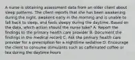 A nurse is obtaining assessment data from an older client about sleep patterns. The client reports that she has been awakening during the night, awakens early in the morning and is unable to fall back to sleep, and feels sleepy during the daytime. Based on the data, which action should the nurse take? A. Report the findings to the primary health care provider B. Document the findings in the medical record C. Ask the primary health care provider for a prescription for a nighttime sedative D. Encourage the client to consume stimulants such as caffeinated coffee or tea during the daytime hours