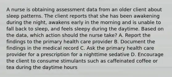 A nurse is obtaining assessment data from an older client about sleep patterns. The client reports that she has been awakening during the night, awakens early in the morning and is unable to fall back to sleep, and feels sleepy during the daytime. Based on the data, which action should the nurse take? A. Report the findings to the primary health care provider B. Document the findings in the medical record C. Ask the primary health care provider for a prescription for a nighttime sedative D. Encourage the client to consume stimulants such as caffeinated coffee or tea during the daytime hours