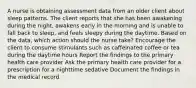 A nurse is obtaining assessment data from an older client about sleep patterns. The client reports that she has been awakening during the night, awakens early in the morning and is unable to fall back to sleep, and feels sleepy during the daytime. Based on the data, which action should the nurse take? Encourage the client to consume stimulants such as caffeinated coffee or tea during the daytime hours Report the findings to the primary health care provider Ask the primary health care provider for a prescription for a nighttime sedative Document the findings in the medical record