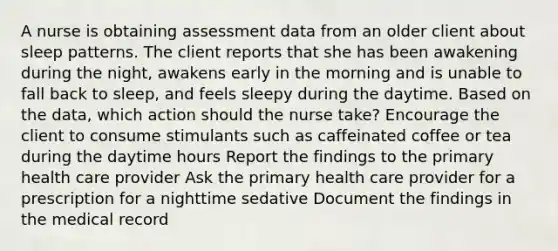 A nurse is obtaining assessment data from an older client about sleep patterns. The client reports that she has been awakening during the night, awakens early in the morning and is unable to fall back to sleep, and feels sleepy during the daytime. Based on the data, which action should the nurse take? Encourage the client to consume stimulants such as caffeinated coffee or tea during the daytime hours Report the findings to the primary health care provider Ask the primary health care provider for a prescription for a nighttime sedative Document the findings in the medical record