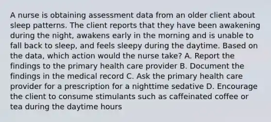 A nurse is obtaining assessment data from an older client about sleep patterns. The client reports that they have been awakening during the night, awakens early in the morning and is unable to fall back to sleep, and feels sleepy during the daytime. Based on the data, which action would the nurse take? A. Report the findings to the primary health care provider B. Document the findings in the medical record C. Ask the primary health care provider for a prescription for a nighttime sedative D. Encourage the client to consume stimulants such as caffeinated coffee or tea during the daytime hours