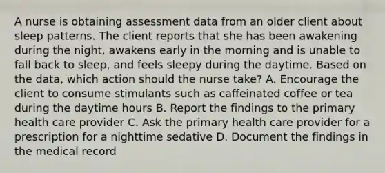 A nurse is obtaining assessment data from an older client about sleep patterns. The client reports that she has been awakening during the night, awakens early in the morning and is unable to fall back to sleep, and feels sleepy during the daytime. Based on the data, which action should the nurse take? A. Encourage the client to consume stimulants such as caffeinated coffee or tea during the daytime hours B. Report the findings to the primary health care provider C. Ask the primary health care provider for a prescription for a nighttime sedative D. Document the findings in the medical record