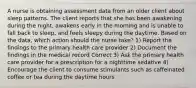 A nurse is obtaining assessment data from an older client about sleep patterns. The client reports that she has been awakening during the night, awakens early in the morning and is unable to fall back to sleep, and feels sleepy during the daytime. Based on the data, which action should the nurse take? 1) Report the findings to the primary health care provider 2) Document the findings in the medical record Correct 3) Ask the primary health care provider for a prescription for a nighttime sedative 4) Encourage the client to consume stimulants such as caffeinated coffee or tea during the daytime hours