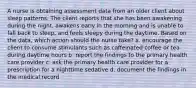 A nurse is obtaining assessment data from an older client about sleep patterns. The client reports that she has been awakening during the night, awakens early in the morning and is unable to fall back to sleep, and feels sleepy during the daytime. Based on the data, which action should the nurse take? a. encourage the client to consume stimulants such as caffeinated coffee or tea during daytime hours b. report the findings to the primary health care provider c. ask the primary health care provider for a prescription for a nighttime sedative d. document the findings in the medical record