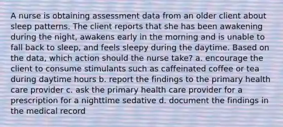 A nurse is obtaining assessment data from an older client about sleep patterns. The client reports that she has been awakening during the night, awakens early in the morning and is unable to fall back to sleep, and feels sleepy during the daytime. Based on the data, which action should the nurse take? a. encourage the client to consume stimulants such as caffeinated coffee or tea during daytime hours b. report the findings to the primary health care provider c. ask the primary health care provider for a prescription for a nighttime sedative d. document the findings in the medical record