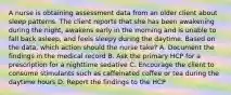 A nurse is obtaining assessment data from an older client about sleep patterns. The client reports that she has been awakening during the night, awakens early in the morning and is unable to fall back asleep, and feels sleepy during the daytime. Based on the data, which action should the nurse take? A. Document the findings in the medical record B. Ask the primary HCP for a prescription for a nighttime sedative C. Encourage the client to consume stimulants such as caffeinated coffee or tea during the daytime hours D. Report the findings to the HCP