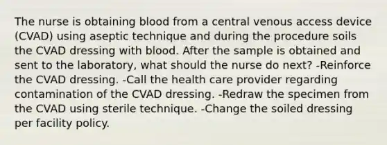 The nurse is obtaining blood from a central venous access device (CVAD) using aseptic technique and during the procedure soils the CVAD dressing with blood. After the sample is obtained and sent to the laboratory, what should the nurse do next? -Reinforce the CVAD dressing. -Call the health care provider regarding contamination of the CVAD dressing. -Redraw the specimen from the CVAD using sterile technique. -Change the soiled dressing per facility policy.