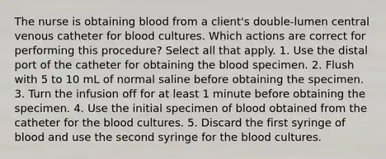 The nurse is obtaining blood from a client's double-lumen central venous catheter for blood cultures. Which actions are correct for performing this procedure? Select all that apply. 1. Use the distal port of the catheter for obtaining the blood specimen. 2. Flush with 5 to 10 mL of normal saline before obtaining the specimen. 3. Turn the infusion off for at least 1 minute before obtaining the specimen. 4. Use the initial specimen of blood obtained from the catheter for the blood cultures. 5. Discard the first syringe of blood and use the second syringe for the blood cultures.