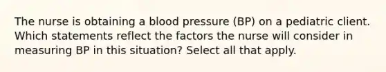 The nurse is obtaining a blood pressure (BP) on a pediatric client. Which statements reflect the factors the nurse will consider in measuring BP in this situation? Select all that apply.