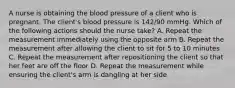 A nurse is obtaining the blood pressure of a client who is pregnant. The client's blood pressure is 142/90 mmHg. Which of the following actions should the nurse take? A. Repeat the measurement immediately using the opposite arm B. Repeat the measurement after allowing the client to sit for 5 to 10 minutes C. Repeat the measurement after repositioning the client so that her feet are off the floor D. Repeat the measurement while ensuring the client's arm is dangling at her side