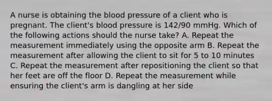 A nurse is obtaining the blood pressure of a client who is pregnant. The client's blood pressure is 142/90 mmHg. Which of the following actions should the nurse take? A. Repeat the measurement immediately using the opposite arm B. Repeat the measurement after allowing the client to sit for 5 to 10 minutes C. Repeat the measurement after repositioning the client so that her feet are off the floor D. Repeat the measurement while ensuring the client's arm is dangling at her side