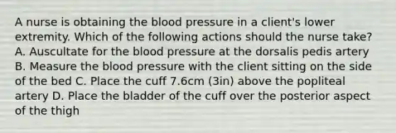 A nurse is obtaining the blood pressure in a client's lower extremity. Which of the following actions should the nurse take? A. Auscultate for the blood pressure at the dorsalis pedis artery B. Measure the blood pressure with the client sitting on the side of the bed C. Place the cuff 7.6cm (3in) above the popliteal artery D. Place the bladder of the cuff over the posterior aspect of the thigh