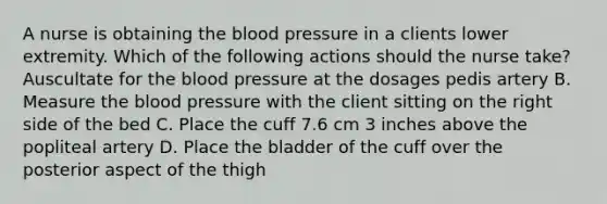 A nurse is obtaining the blood pressure in a clients lower extremity. Which of the following actions should the nurse take? Auscultate for the blood pressure at the dosages pedis artery B. Measure the blood pressure with the client sitting on the right side of the bed C. Place the cuff 7.6 cm 3 inches above the popliteal artery D. Place the bladder of the cuff over the posterior aspect of the thigh