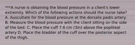 ***A nurse is obtaining the blood pressure in a client's lower extremity. Which of the following actions should the nurse take? A. Auscultate for the blood pressure at the dorsalis pedis artery. B. Measure the blood pressure with the client sitting on the side of the bed. C. Place the cuff 7.6 cm (3in) above the popliteal artery D. Place the bladder of the cuff over the posterior aspect of the thigh.