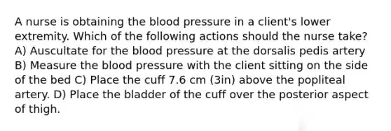 A nurse is obtaining the blood pressure in a client's lower extremity. Which of the following actions should the nurse take? A) Auscultate for the blood pressure at the dorsalis pedis artery B) Measure the blood pressure with the client sitting on the side of the bed C) Place the cuff 7.6 cm (3in) above the popliteal artery. D) Place the bladder of the cuff over the posterior aspect of thigh.