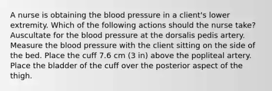 A nurse is obtaining the blood pressure in a client's lower extremity. Which of the following actions should the nurse take? Auscultate for the blood pressure at the dorsalis pedis artery. Measure the blood pressure with the client sitting on the side of the bed. Place the cuff 7.6 cm (3 in) above the popliteal artery. Place the bladder of the cuff over the posterior aspect of the thigh.