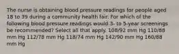 The nurse is obtaining blood pressure readings for people aged 18 to 39 during a community health fair. For which of the following blood pressure readings would 3- to 5-year screenings be recommended? Select all that apply. 108/92 mm Hg 110/88 mm Hg 112/78 mm Hg 118/74 mm Hg 142/90 mm Hg 160/88 mm Hg