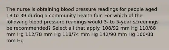 The nurse is obtaining blood pressure readings for people aged 18 to 39 during a community health fair. For which of the following blood pressure readings would 3- to 5-year screenings be recommended? Select all that apply. 108/92 mm Hg 110/88 mm Hg 112/78 mm Hg 118/74 mm Hg 142/90 mm Hg 160/88 mm Hg