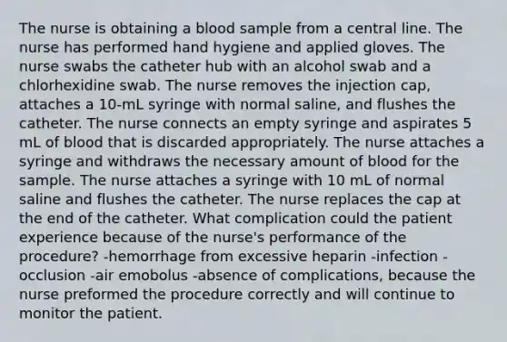 The nurse is obtaining a blood sample from a central line. The nurse has performed hand hygiene and applied gloves. The nurse swabs the catheter hub with an alcohol swab and a chlorhexidine swab. The nurse removes the injection cap, attaches a 10-mL syringe with normal saline, and flushes the catheter. The nurse connects an empty syringe and aspirates 5 mL of blood that is discarded appropriately. The nurse attaches a syringe and withdraws the necessary amount of blood for the sample. The nurse attaches a syringe with 10 mL of normal saline and flushes the catheter. The nurse replaces the cap at the end of the catheter. What complication could the patient experience because of the nurse's performance of the procedure? -hemorrhage from excessive heparin -infection -occlusion -air emobolus -absence of complications, because the nurse preformed the procedure correctly and will continue to monitor the patient.