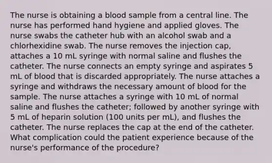 The nurse is obtaining a blood sample from a central line. The nurse has performed hand hygiene and applied gloves. The nurse swabs the catheter hub with an alcohol swab and a chlorhexidine swab. The nurse removes the injection cap, attaches a 10 mL syringe with normal saline and flushes the catheter. The nurse connects an empty syringe and aspirates 5 mL of blood that is discarded appropriately. The nurse attaches a syringe and withdraws the necessary amount of blood for the sample. The nurse attaches a syringe with 10 mL of normal saline and flushes the catheter; followed by another syringe with 5 mL of heparin solution (100 units per mL), and flushes the catheter. The nurse replaces the cap at the end of the catheter. What complication could the patient experience because of the nurse's performance of the procedure?