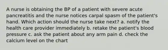 A nurse is obtaining the BP of a patient with severe acute pancreatitis and the nurse notices carpal spasm of the patient's hand. Which action should the nurse take next? a. notify the health care provider immediately b. retake the patient's blood pressure c. ask the patient about any arm pain d. check the calcium level on the chart