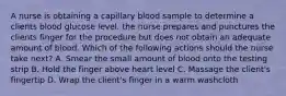 A nurse is obtaining a capillary blood sample to determine a clients blood glucose level. the nurse prepares and punctures the clients finger for the procedure but does not obtain an adequate amount of blood. Which of the following actions should the nurse take next? A. Smear the small amount of blood onto the testing strip B. Hold the finger above heart level C. Massage the client's fingertip D. Wrap the client's finger in a warm washcloth