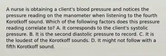 A nurse is obtaining a client's blood pressure and notices the pressure reading on the manometer when listening to the fourth Korotkoff sound. Which of the following factors does this pressure reading correlate to? A. It corresponds to the client's systolic pressure. B. It is the second diastolic pressure to record. C. It is the loudest of the Korotkoff sounds. D. It might not follow with a fifth Korotkoff sound.